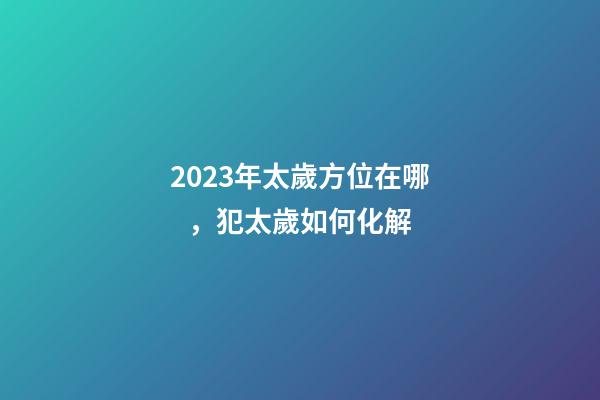 2023年太歲方位在哪，犯太歲如何化解